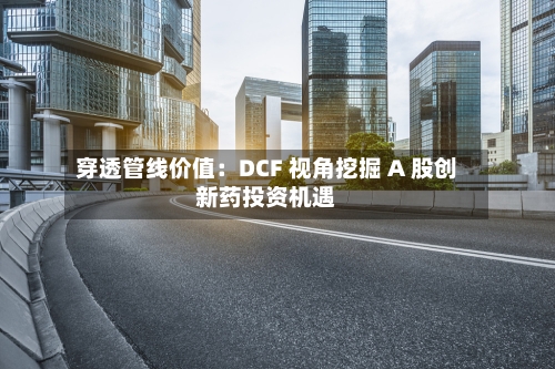穿透管线价值：DCF 视角挖掘 A 股创新药投资机遇