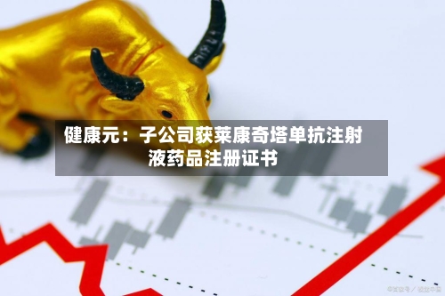 健康元：子公司获莱康奇塔单抗注射液药品注册证书-第2张图片