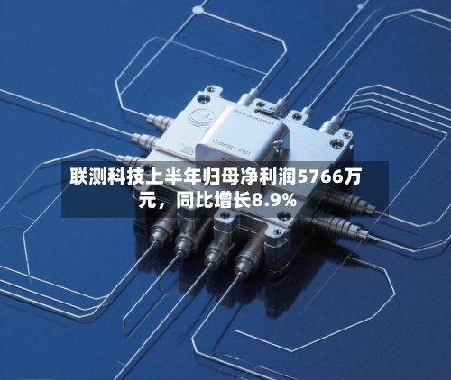 联测科技上半年归母净利润5766万元	，同比增长8.9%-第2张图片