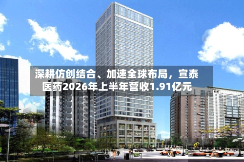 深耕仿创结合、加速全球布局，宣泰医药2026年上半年营收1.91亿元-第2张图片