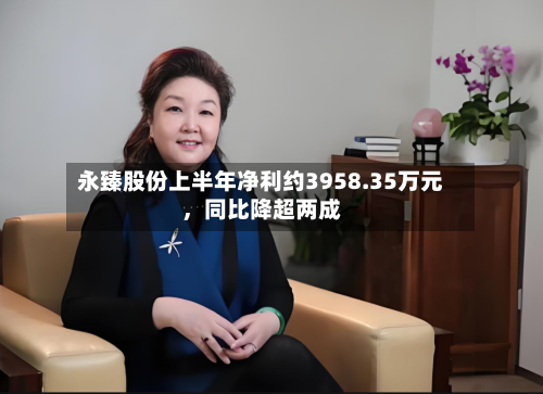 永臻股份上半年净利约3958.35万元，同比降超两成-第2张图片
