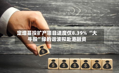 定增募投扩产项目进度仅8.39% “大牛股	”绿的谐波拟赴港融资-第2张图片