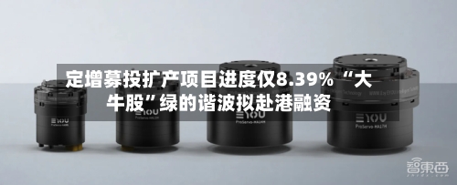 定增募投扩产项目进度仅8.39% “大牛股”绿的谐波拟赴港融资-第3张图片