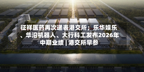 征祥医药再次递表港交所；乐华娱乐、华沿机器人、大行科工发布2026年中期业绩 | 港交所早参-第2张图片