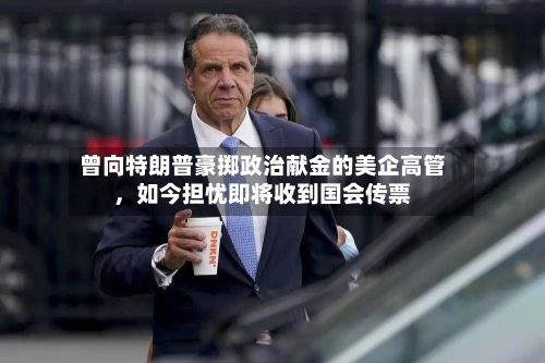 曾向特朗普豪掷政治献金的美企高管，如今担忧即将收到国会传票