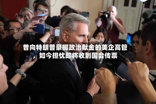 曾向特朗普豪掷政治献金的美企高管	，如今担忧即将收到国会传票-第3张图片