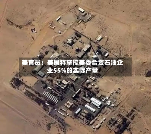 美官员：美国将掌控美委合资石油企业55%的实际产量-第2张图片