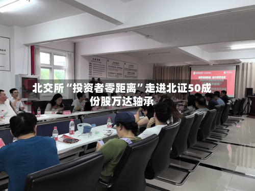 北交所“投资者零距离”走进北证50成份股万达轴承-第3张图片