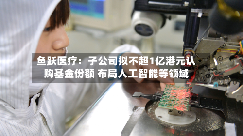 鱼跃医疗:子公司拟不超1亿港元认购基金份额 布局人工智能等领域-第3张图片