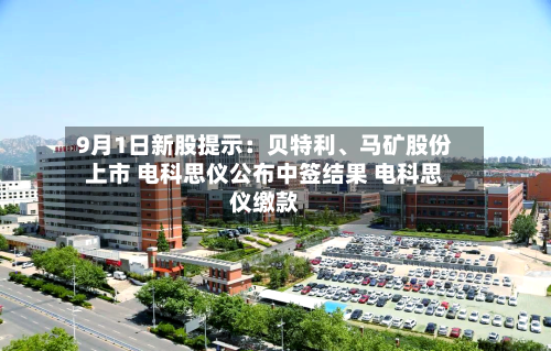 9月1日新股提示：贝特利、马矿股份上市 电科思仪公布中签结果 电科思仪缴款-第2张图片