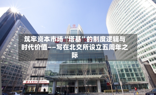 筑牢资本市场“塔基”的制度逻辑与时代价值——写在北交所设立五周年之际-第2张图片