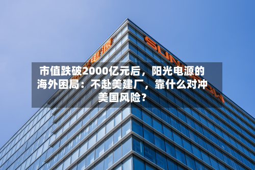 市值跌破2000亿元后，阳光电源的海外困局：不赴美建厂，靠什么对冲美国风险？