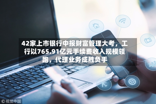 42家上市银行中报财富管理大考，工行以765.91亿元手续费收入规模领跑，代理业务成胜负手-第2张图片