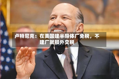 卢特尼克：在美国建半导体厂免税，不建厂就额外交税-第3张图片