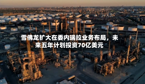 雪佛龙扩大在委内瑞拉业务布局	，未来五年计划投资70亿美元-第2张图片