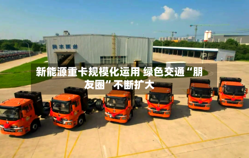 新能源重卡规模化运用 绿色交通“朋友圈	”不断扩大-第3张图片