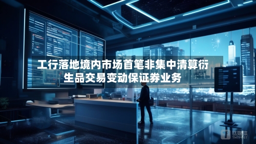 工行落地境内市场首笔非集中清算衍生品交易变动保证券业务
