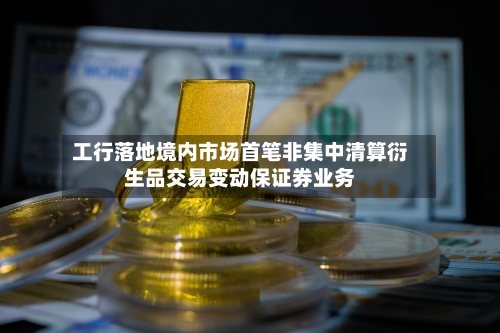 工行落地境内市场首笔非集中清算衍生品交易变动保证券业务-第2张图片