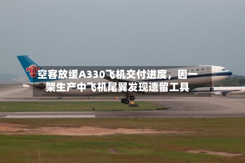 空客放缓A330飞机交付进度，因一架生产中飞机尾翼发现遗留工具-第3张图片
