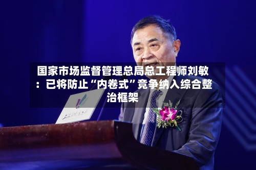 国家市场监督管理总局总工程师刘敏：已将防止“内卷式”竞争纳入综合整治框架