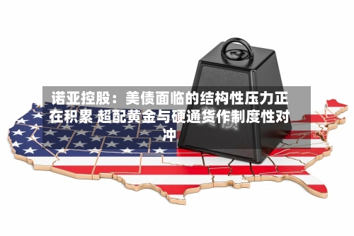 诺亚控股：美债面临的结构性压力正在积累 超配黄金与硬通货作制度性对冲-第2张图片
