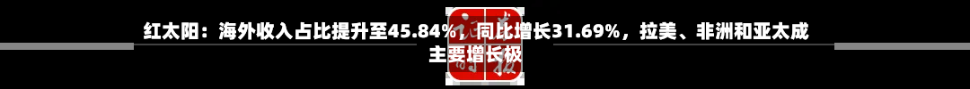 红太阳：海外收入占比提升至45.84%，同比增长31.69%，拉美、非洲和亚太成主要增长极
