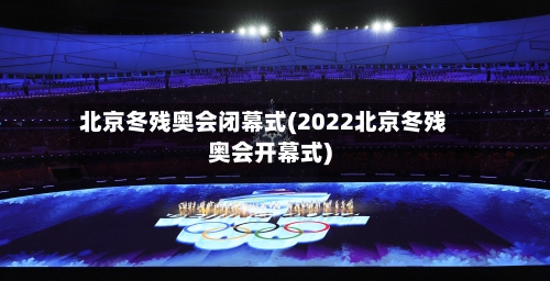 北京冬残奥会闭幕式(2022北京冬残奥会开幕式)