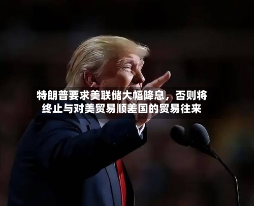 特朗普要求美联储大幅降息，否则将终止与对美贸易顺差国的贸易往来-第2张图片