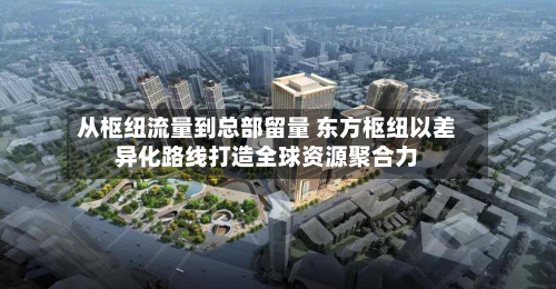从枢纽流量到总部留量 东方枢纽以差异化路线打造全球资源聚合力