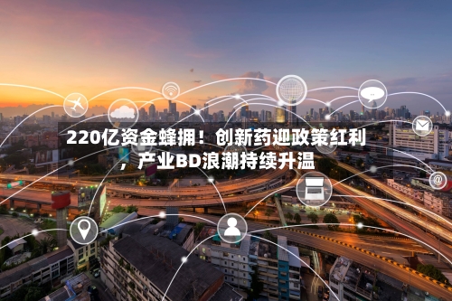 220亿资金蜂拥！创新药迎政策红利，产业BD浪潮持续升温-第3张图片
